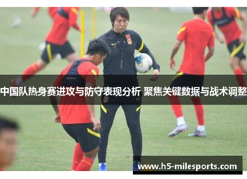 中国队热身赛进攻与防守表现分析 聚焦关键数据与战术调整