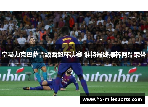 皇马力克巴萨晋级西超杯决赛 谁将最终捧杯问鼎荣誉